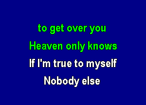 to get over you
Heaven only knows

If I'm true to myself

Nobody else