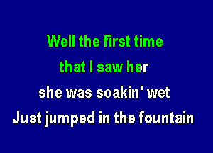 Well the first time
that I saw her
she was soakin' wet

Just jumped in the fountain