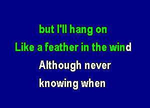 but I'll hang on

Like a feather in the wind
Although never
knowing when