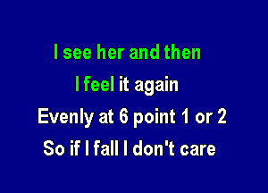 Isee her and then

I feel it again

Evenly at 6 point 1 or 2
So if I fall I don't care