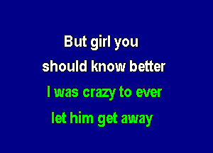 But girl you
should know better
I was crazy to ever

let him get away