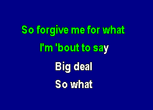 So forgive me for what
I'm 'bout to say

Big deal
80 what