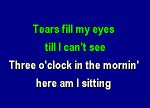 Tears fill my eyes
till I can't see
Three o'clock in the mornin'

here am I sitting