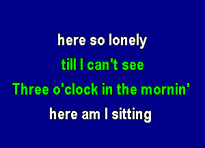 here so lonely
till I can't see
Three o'clock in the mornin'

here am I sitting