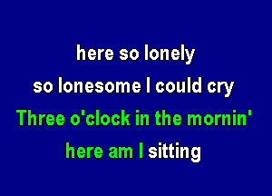 here so lonely
so lonesome I could cry
Three o'clock in the mornin'

here am I sitting