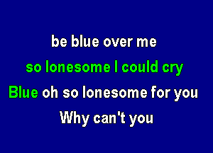 be blue over me
so lonesome I could cry

Blue oh so lonesome for you

Why can't you