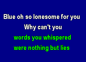 Blue oh so lonesome for you
Why can't you

words you whispered

were nothing but lies