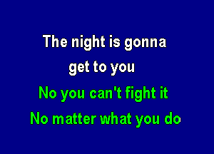 The night is gonna
get to you

No you can't fight it

No matter what you do