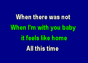 When there was not

When I'm with you baby

it feels like home
All this time