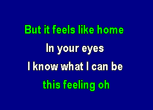 But it feels like home
In your eyes
lknow what I can be

this feeling oh