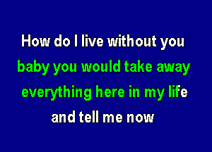 How do I live without you
baby you would take away

everything here in my life

and tell me now