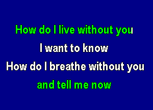 How do I live without you
lwant to know

How do I breathe without you

and tell me now