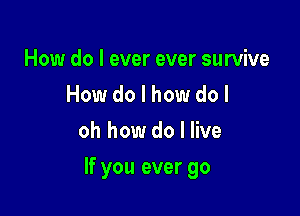 How do I ever ever survive
How do I how do I
oh how do I live

If you ever go