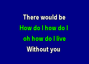 There would be
How do I how do I
oh how do I live

Without you