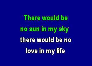 There would be
no sun in my sky
there would be no

love in my life