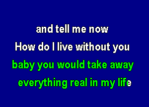 and tell me now
How do I live without you

baby you would take away

everything real in my life