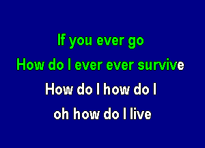 If you ever go

How do I ever ever survive
How do I how do I
oh how do I live