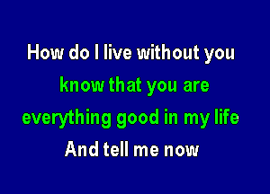 How do I live without you
knowthat you are

everything good in my life

And tell me now