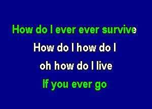 How do I ever ever survive
How do I how do I
oh how do I live

If you ever go