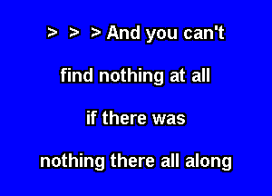 i) l i? And you can't
find nothing at all

if there was

nothing there all along