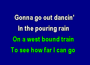 Gonna go out dancin'
In the pouring rain
On a west bound train

To see how far I can go
