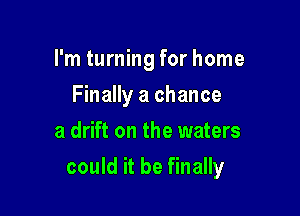 I'm turning for home
Finally a chance
a drift on the waters

could it be finally