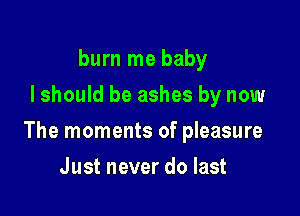 burn me baby
I should be ashes by now

The moments of pleasure

Just never do last