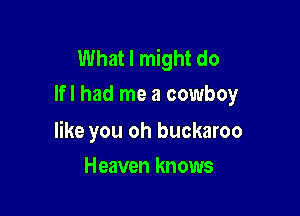 What I might do
lfl had me a cowboy

like you oh buckaroo

Heaven knows