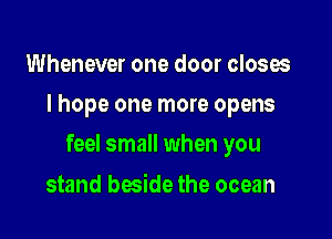 Whenever one door closes
I hope one more opens

feel small when you

stand beside the ocean