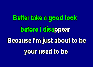 Better take a good look
before I disappear

Because I'm just about to be

your used to be