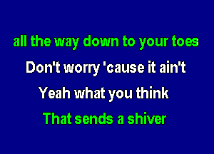 all the way down to your toes

Don't worry 'cause it ain't
Yeah what you think
That sends a shiver