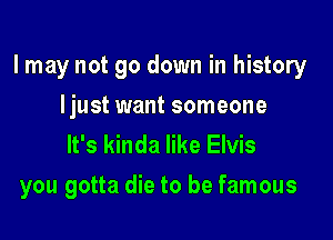 I may not go down in history
ljust want someone

It's kinda like Elvis

you gotta die to be famous