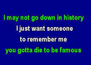 I may not go down in history

Ijust want someone
to remember me
you gotta die to be famous