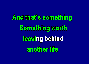 And that's something

Something worth
leaving behind
another life