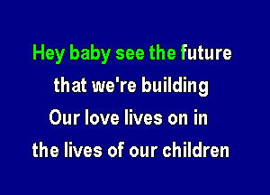 Hey baby see the future

that we're building

Our love lives on in
the lives of our children