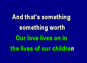 And that's something

something worth
Our love lives on in
the lives of our children