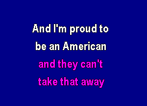 And I'm proud to

be an American