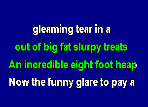 gleaming tear in a
out of big fat slurpy treats

An incredible eight foot heap
Now the funny glare to pay a
