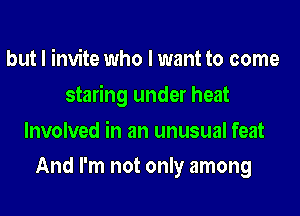 but I invite who I want to come

staring under heat

Involved in an unusual feat
And I'm not only among
