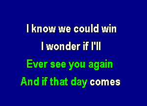 I know we could win
I wonder if I'll
Ever see you again

And if that day comes