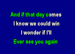 And if that day comes
I know we could win
lwonder if I'll

Ever see you again