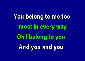 You belong to me too
most in every way

Oh I belong to you

And you and you