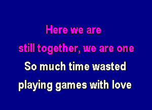 So much time wasted

playing games with love