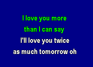 I love you more

than I can say

I'll love you twice
as much tomorrow oh