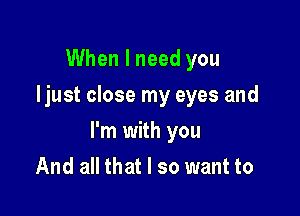 When I need you
Ijust close my eyes and

I'm with you

And all that I so want to