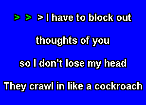 ) t. l have to block out

thoughts of you

so I dth lose my head

They crawl in like a cockroach