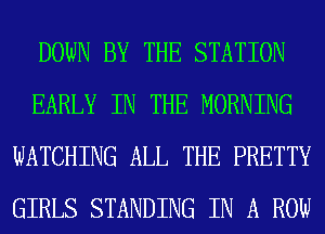 DOWN BY THE STATION
EARLY IN THE MORNING
WATCHING ALL THE PRETTY
GIRLS STANDING IN A ROW