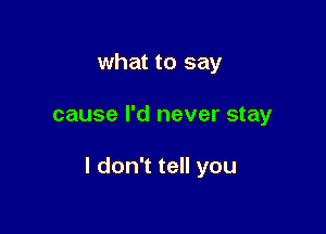 what to say

cause I'd never stay

I don't tell you