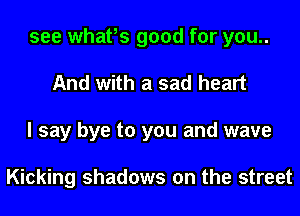 see whafs good for you..
And with a sad heart
I say bye to you and wave

Kicking shadows on the street