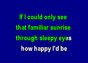 If I could only see
that familiar sunrise

through sleepy eyes

how happy I'd be